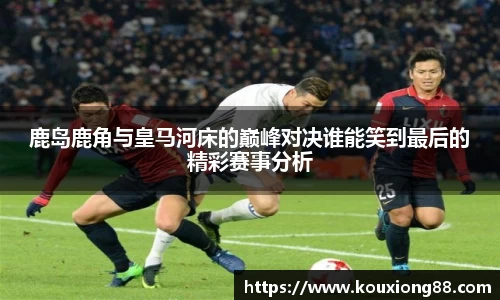 鹿岛鹿角与皇马河床的巅峰对决谁能笑到最后的精彩赛事分析