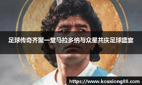 足球传奇齐聚一堂马拉多纳与众星共庆足球盛宴